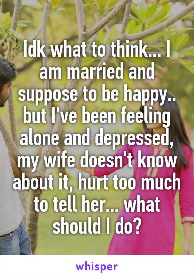 Idk what to think... I am married and suppose to be happy.. but I've been feeling alone and depressed, my wife doesn't know about it, hurt too much to tell her... what should I do?