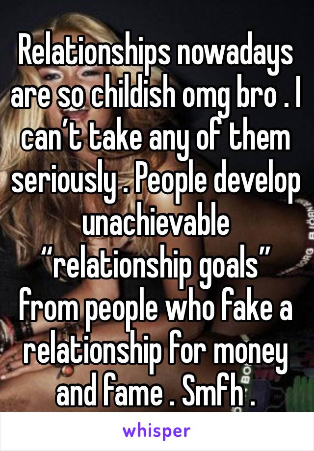 Relationships nowadays are so childish omg bro . I can’t take any of them seriously . People develop unachievable “relationship goals” from people who fake a relationship for money and fame . Smfh .