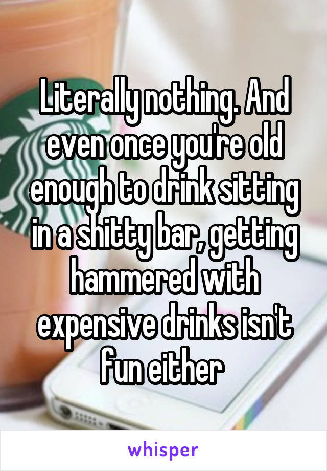 Literally nothing. And even once you're old enough to drink sitting in a shitty bar, getting hammered with expensive drinks isn't fun either 