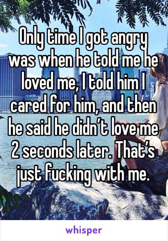 Only time I got angry was when he told me he loved me, I told him I cared for him, and then he said he didn’t love me 2 seconds later. That’s just fucking with me.