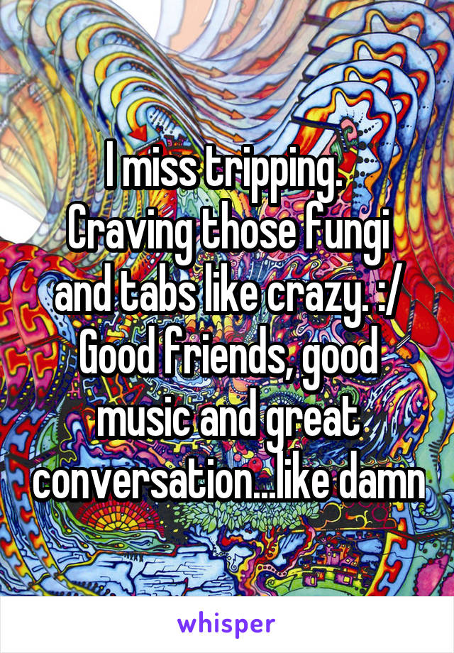 I miss tripping. 
Craving those fungi and tabs like crazy. :/
Good friends, good music and great conversation...like damn