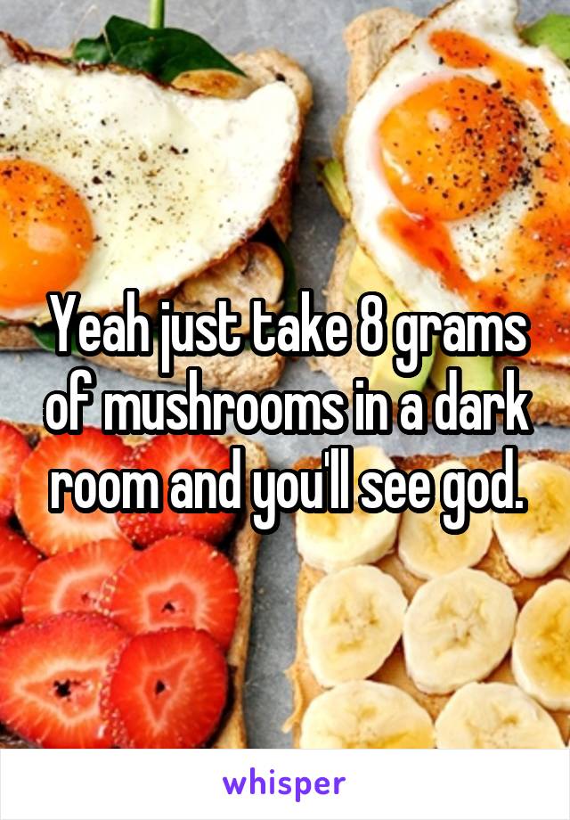Yeah just take 8 grams of mushrooms in a dark room and you'll see god.