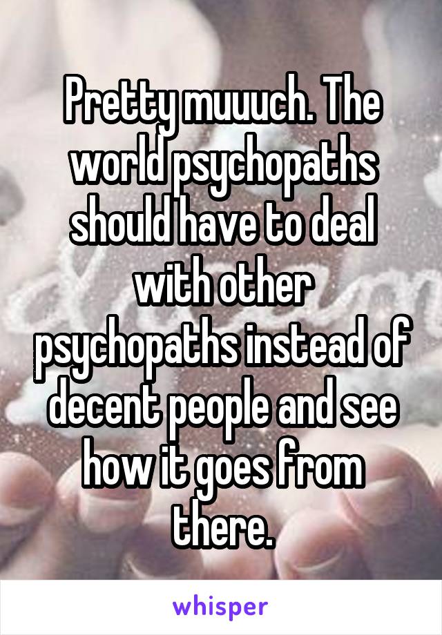 Pretty muuuch. The world psychopaths should have to deal with other psychopaths instead of decent people and see how it goes from there.
