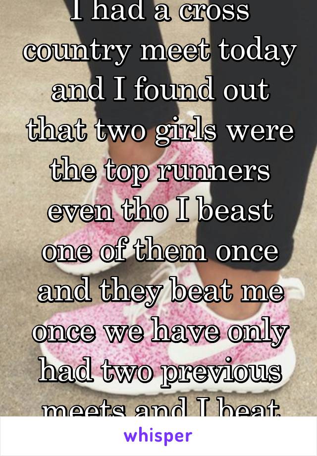 I had a cross country meet today and I found out that two girls were the top runners even tho I beast one of them once and they beat me once we have only had two previous meets and I beat her this