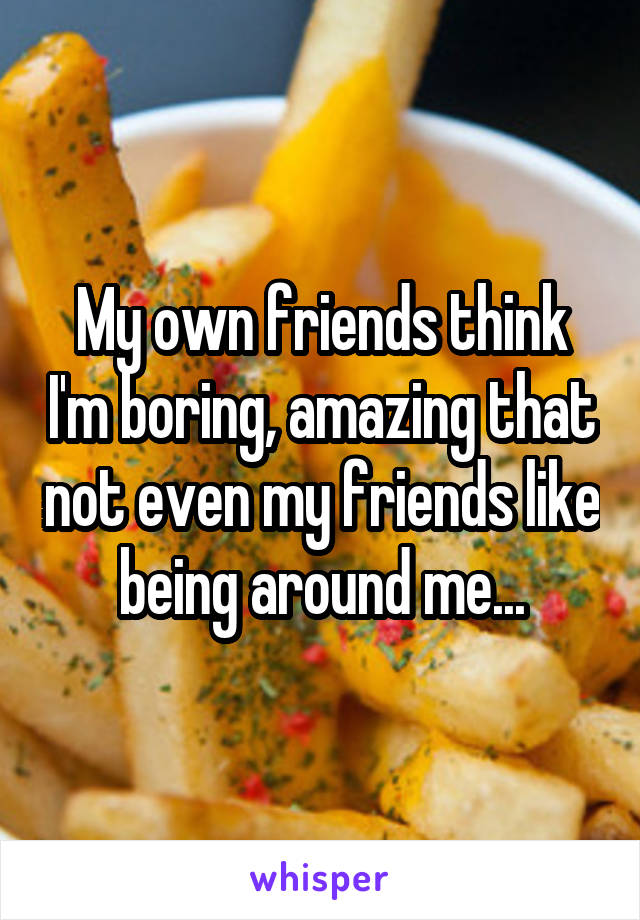 My own friends think I'm boring, amazing that not even my friends like being around me...