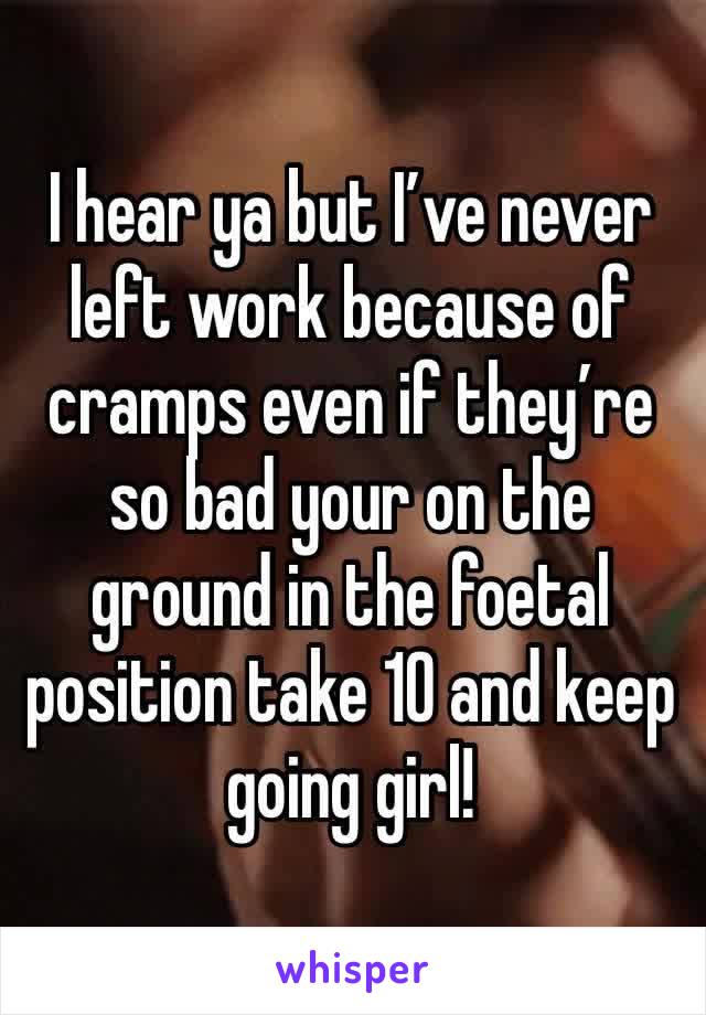 I hear ya but I’ve never left work because of cramps even if they’re so bad your on the ground in the foetal position take 10 and keep going girl!