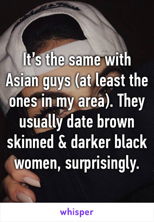 It’s the same with Asian guys (at least the ones in my area). They usually date brown skinned & darker black women, surprisingly. 