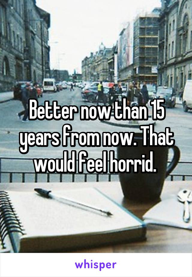 Better now than 15 years from now. That would feel horrid. 