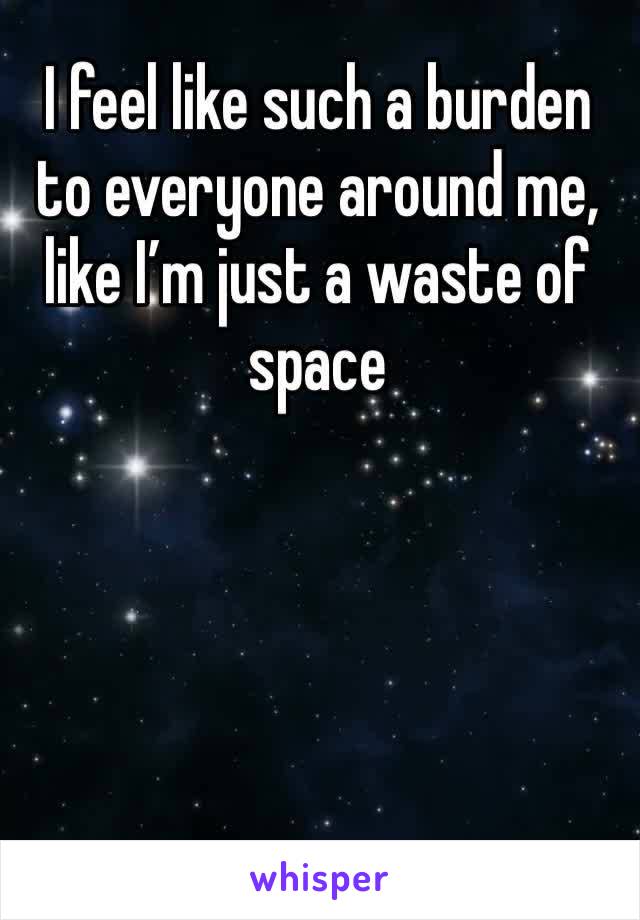 I feel like such a burden to everyone around me, like I’m just a waste of space 