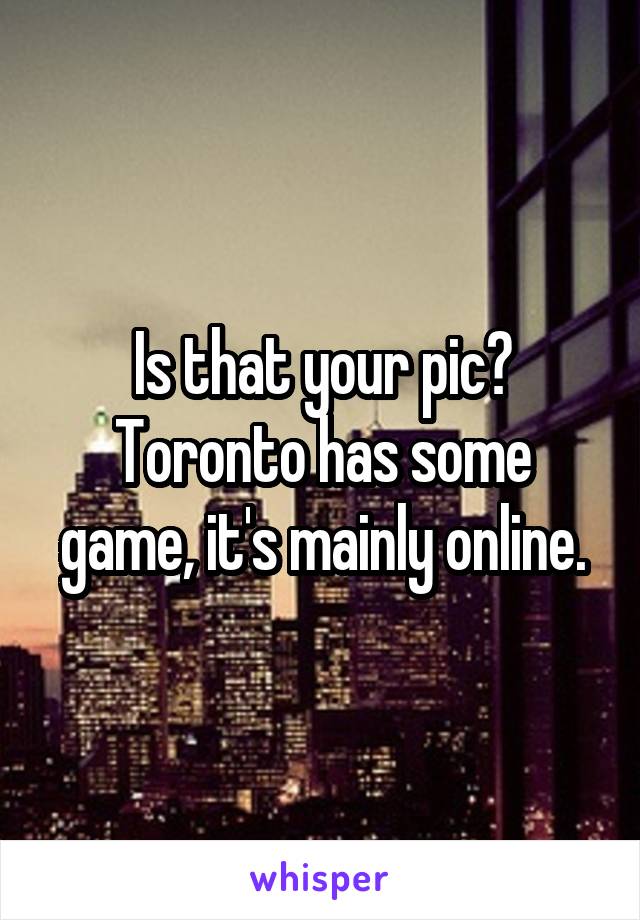 Is that your pic?
Toronto has some game, it's mainly online.