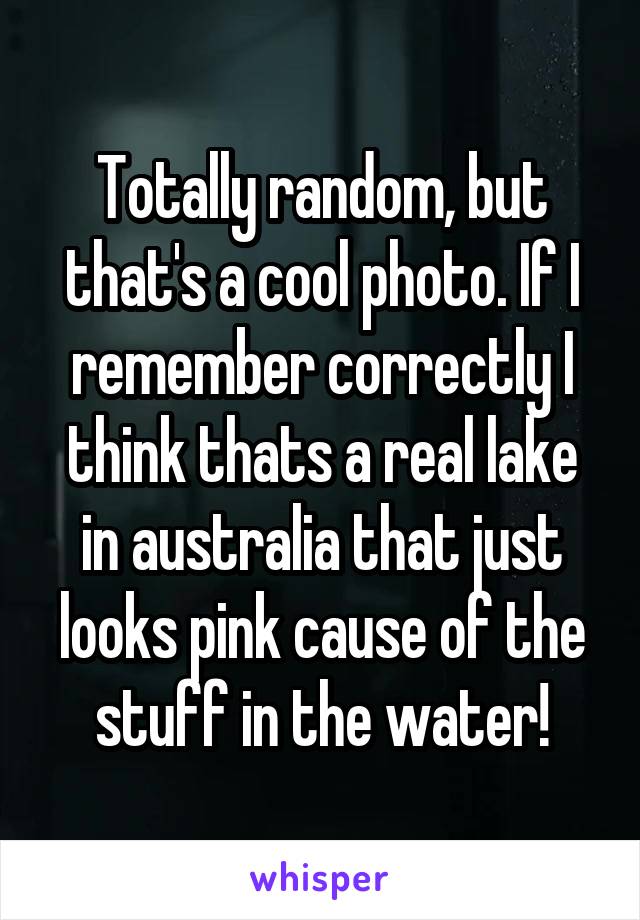 Totally random, but that's a cool photo. If I remember correctly I think thats a real lake in australia that just looks pink cause of the stuff in the water!