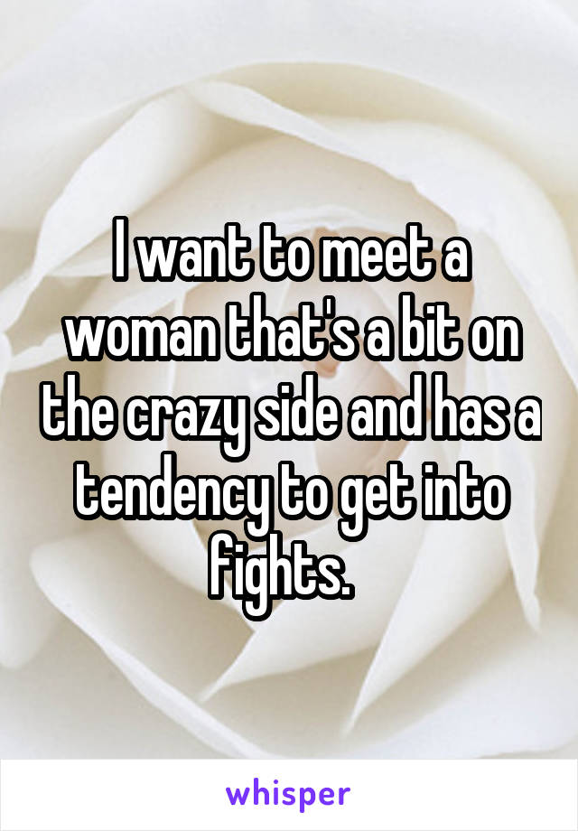 I want to meet a woman that's a bit on the crazy side and has a tendency to get into fights.  