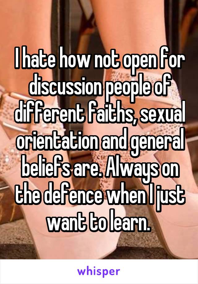 I hate how not open for discussion people of different faiths, sexual orientation and general beliefs are. Always on the defence when I just want to learn. 