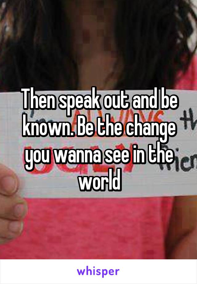 Then speak out and be known. Be the change you wanna see in the world