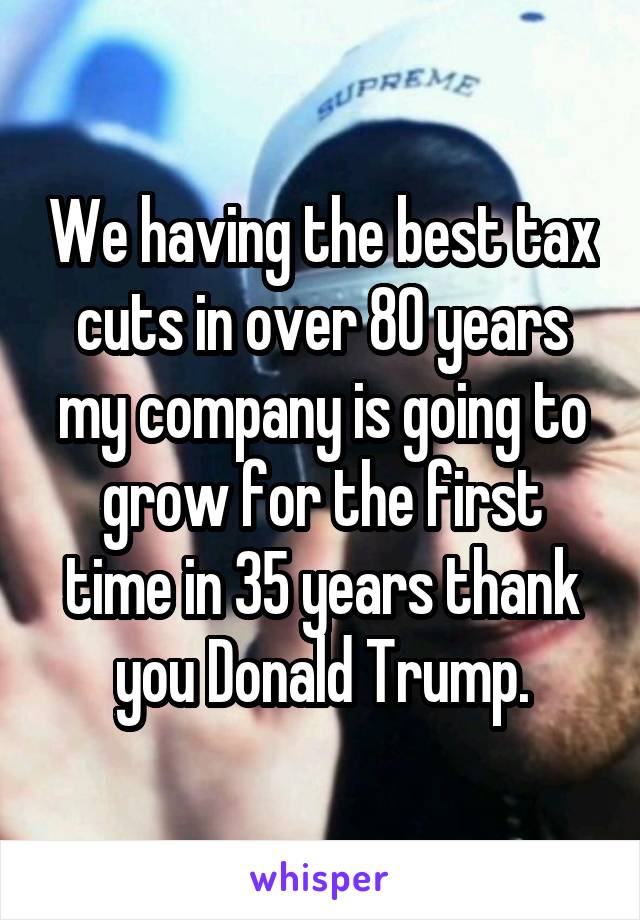 We having the best tax cuts in over 80 years my company is going to grow for the first time in 35 years thank you Donald Trump.