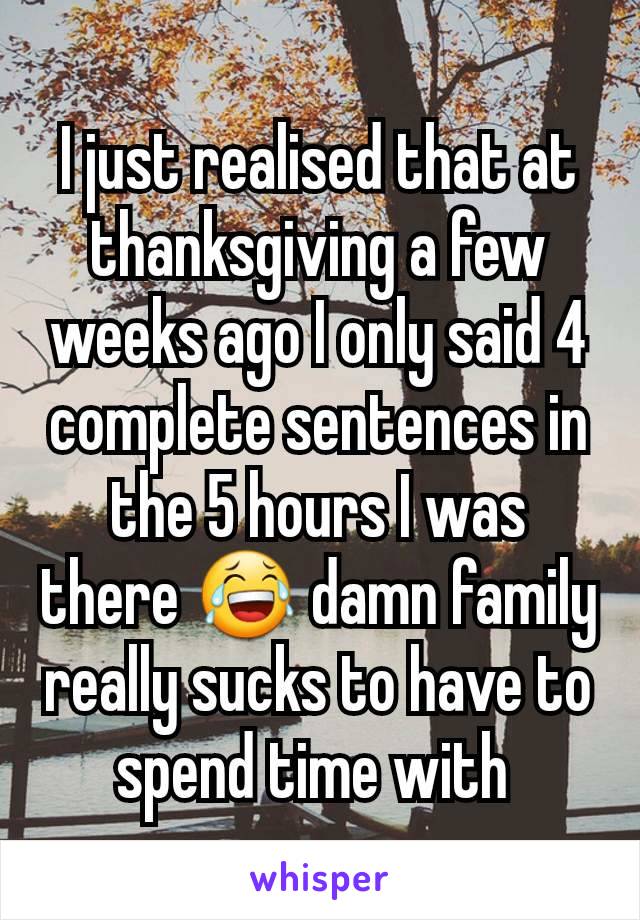 I just realised that at thanksgiving a few weeks ago I only said 4 complete sentences in the 5 hours I was there 😂 damn family really sucks to have to spend time with 