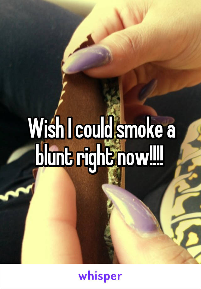 Wish I could smoke a blunt right now!!!! 