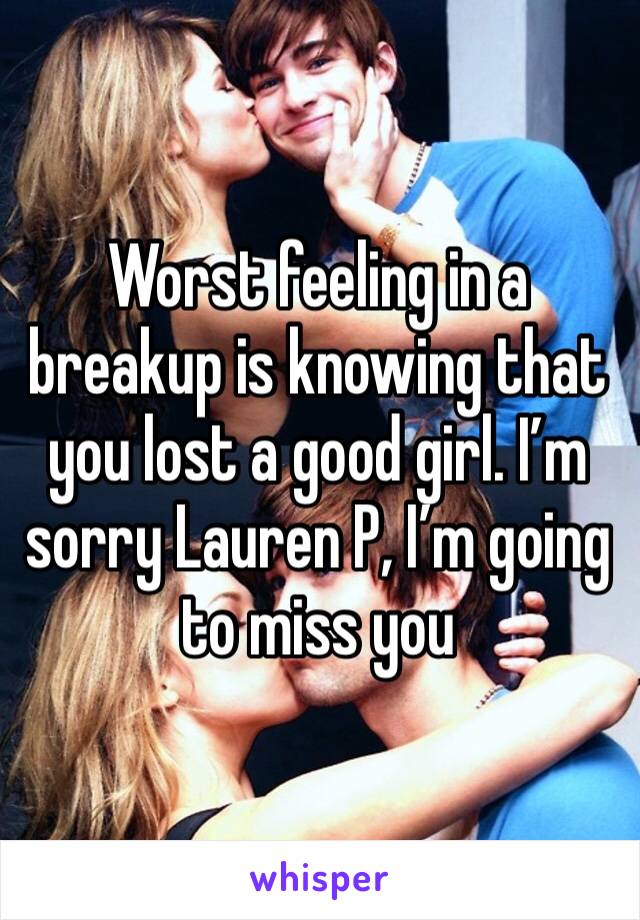 Worst feeling in a breakup is knowing that you lost a good girl. I’m sorry Lauren P, I’m going to miss you 