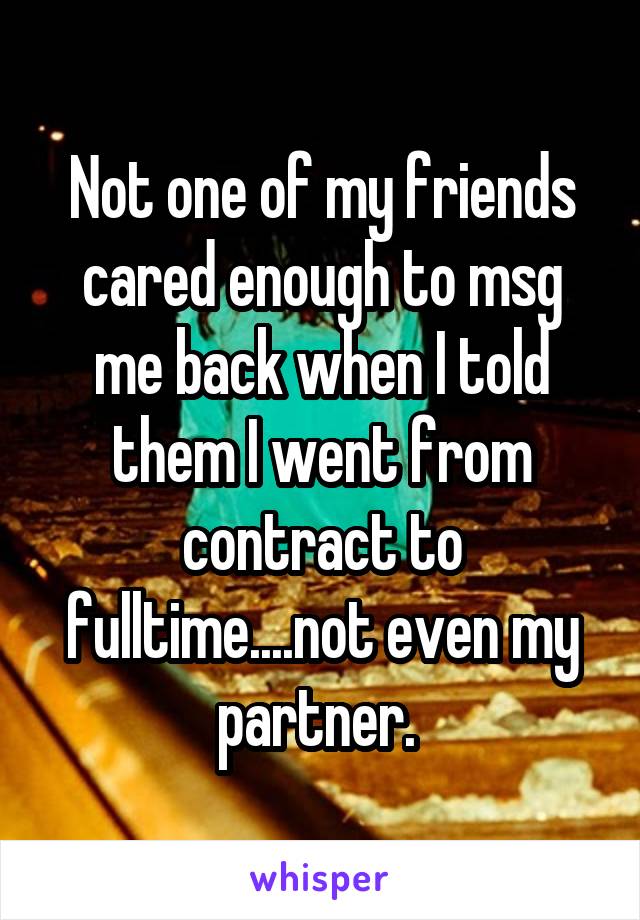 Not one of my friends cared enough to msg me back when I told them I went from contract to fulltime....not even my partner. 