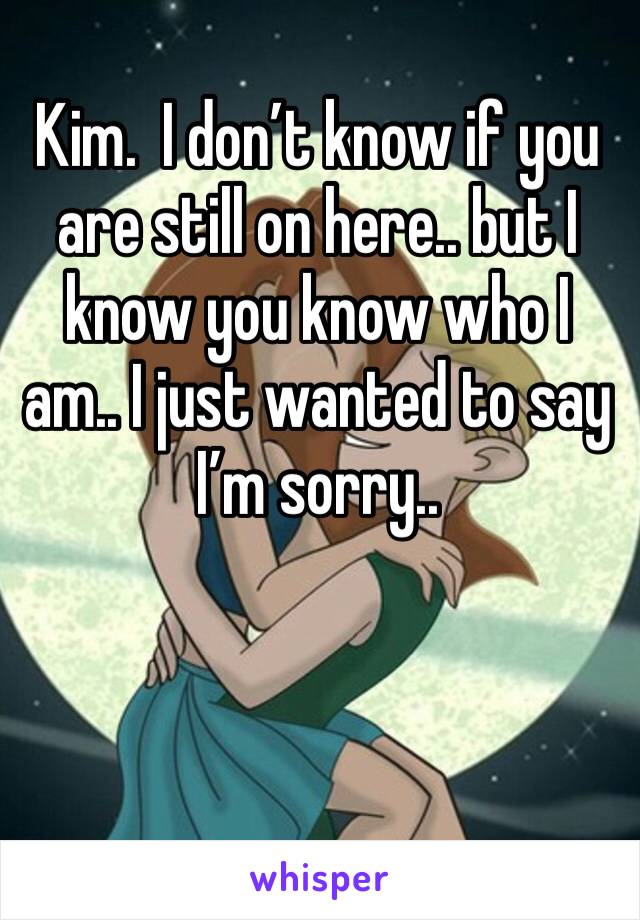 Kim.  I don’t know if you are still on here.. but I know you know who I am.. I just wanted to say I’m sorry.. 