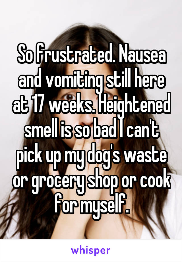 So frustrated. Nausea and vomiting still here at 17 weeks. Heightened smell is so bad I can't pick up my dog's waste or grocery shop or cook for myself.