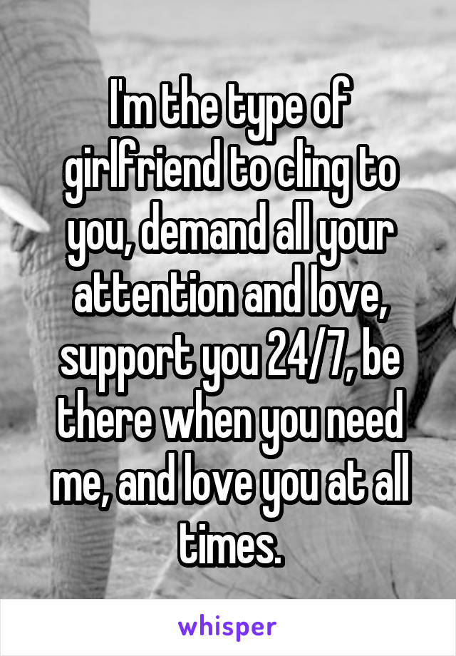 I'm the type of girlfriend to cling to you, demand all your attention and love, support you 24/7, be there when you need me, and love you at all times.