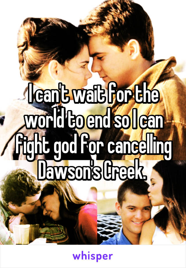 I can't wait for the world to end so I can fight god for cancelling Dawson's Creek. 