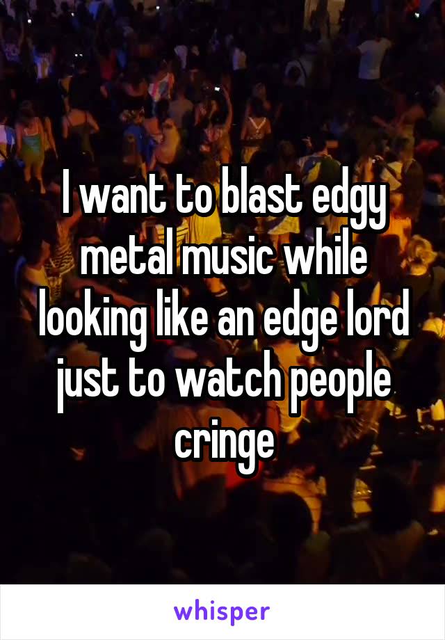 I want to blast edgy metal music while looking like an edge lord just to watch people cringe