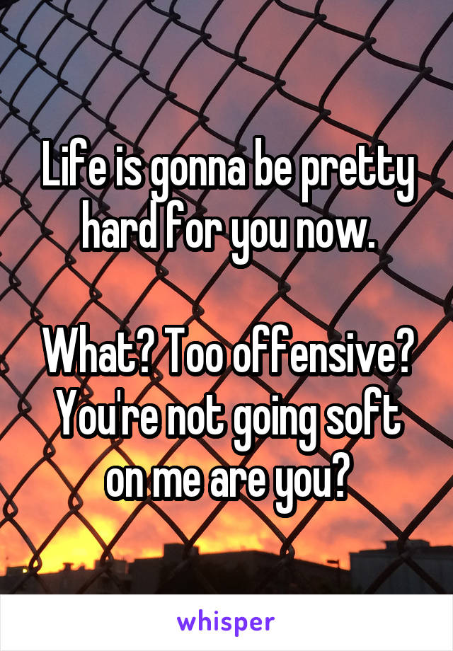 Life is gonna be pretty hard for you now.

What? Too offensive?
You're not going soft on me are you?