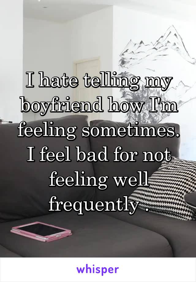 I hate telling my boyfriend how I'm feeling sometimes. I feel bad for not feeling well frequently .