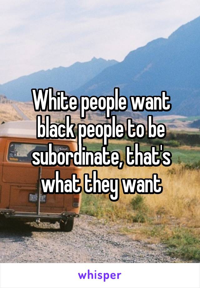 White people want black people to be subordinate, that's what they want