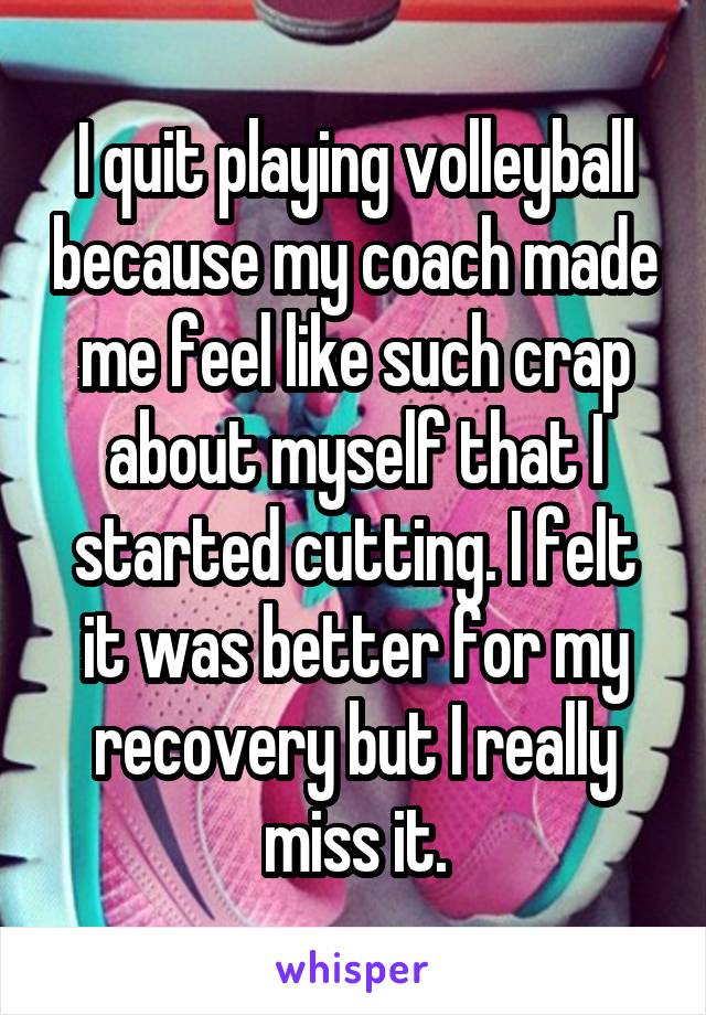 I quit playing volleyball because my coach made me feel like such crap about myself that I started cutting. I felt it was better for my recovery but I really miss it.