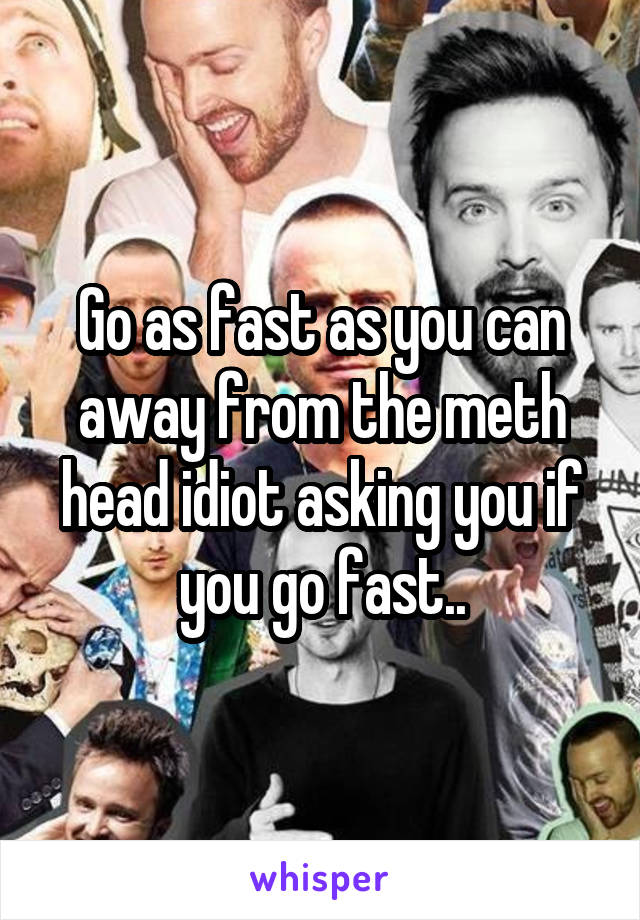 Go as fast as you can away from the meth head idiot asking you if you go fast..