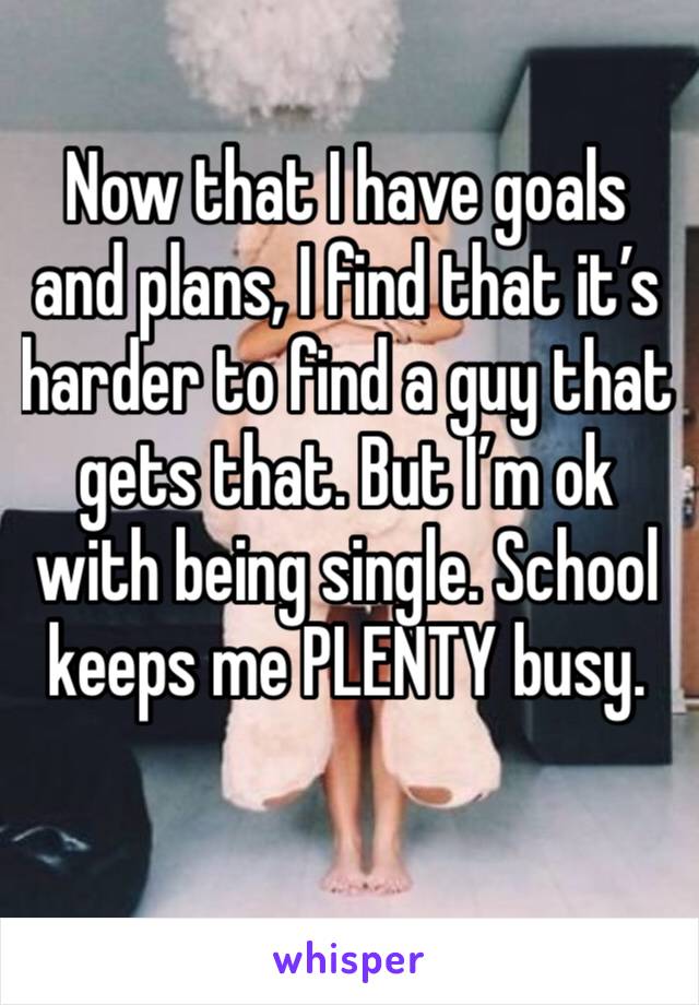 Now that I have goals and plans, I find that it’s harder to find a guy that gets that. But I’m ok with being single. School keeps me PLENTY busy.