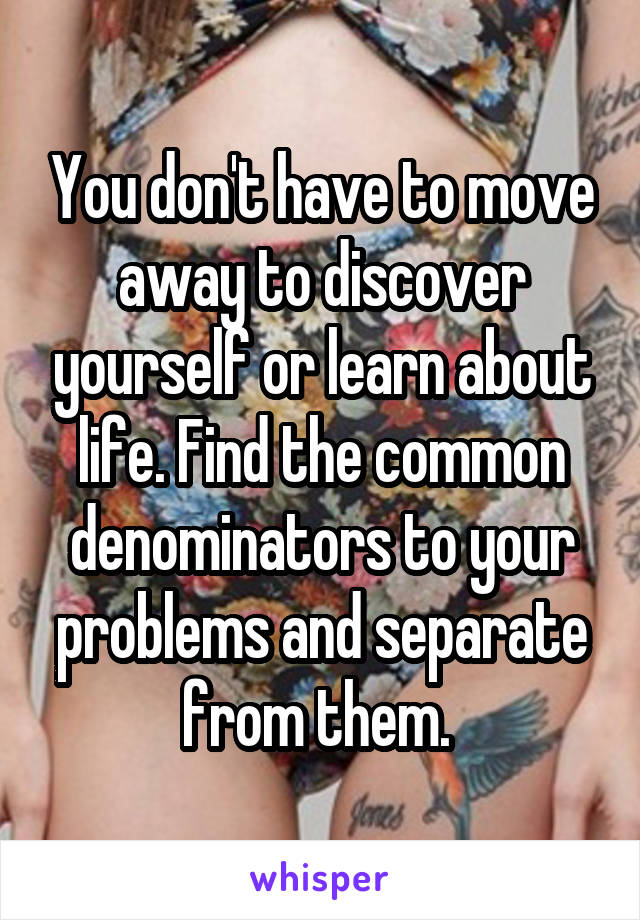 You don't have to move away to discover yourself or learn about life. Find the common denominators to your problems and separate from them. 