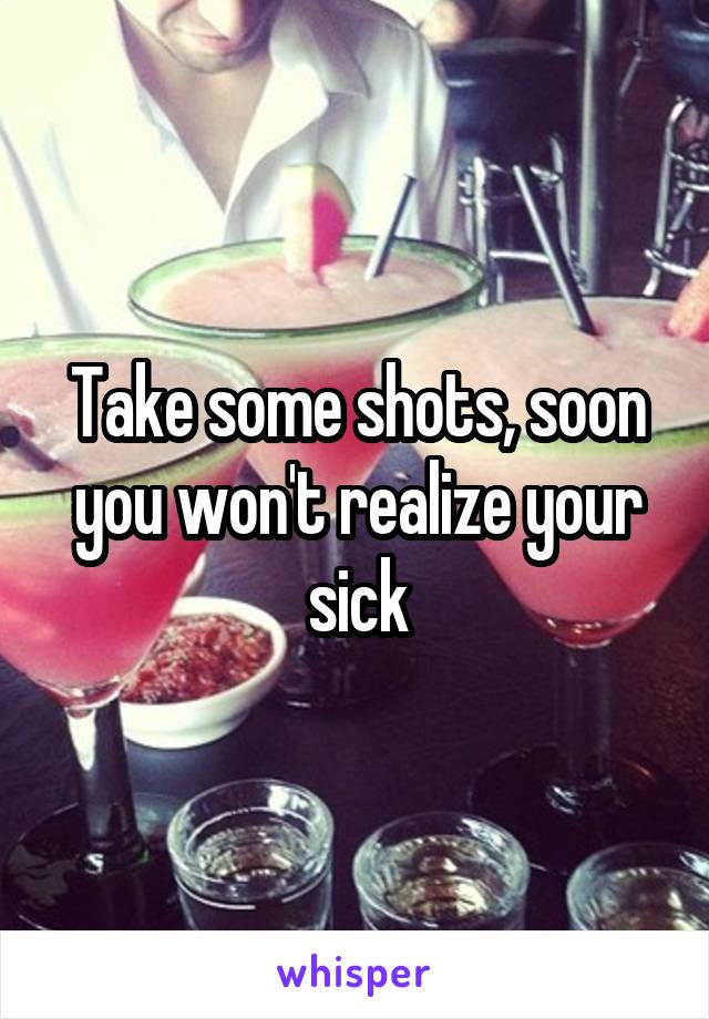 Take some shots, soon you won't realize your sick