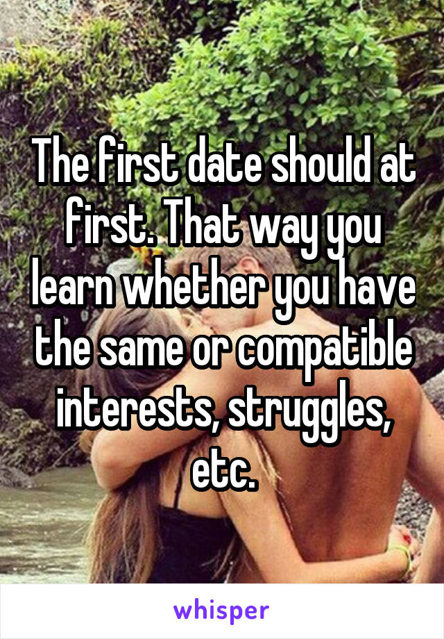 The first date should at first. That way you learn whether you have the same or compatible interests, struggles, etc.