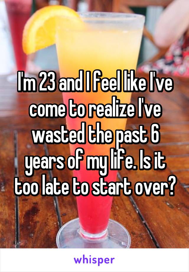 I'm 23 and I feel like I've come to realize I've wasted the past 6 years of my life. Is it too late to start over?