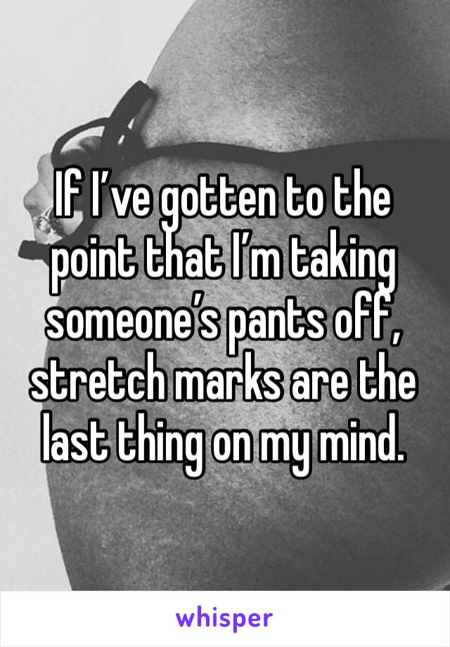 If I’ve gotten to the point that I’m taking someone’s pants off, stretch marks are the last thing on my mind.