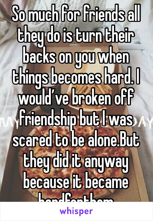So much for friends all they do is turn their backs on you when things becomes hard. I would’ve broken off friendship but I was scared to be alone.But they did it anyway because it became hardforthem