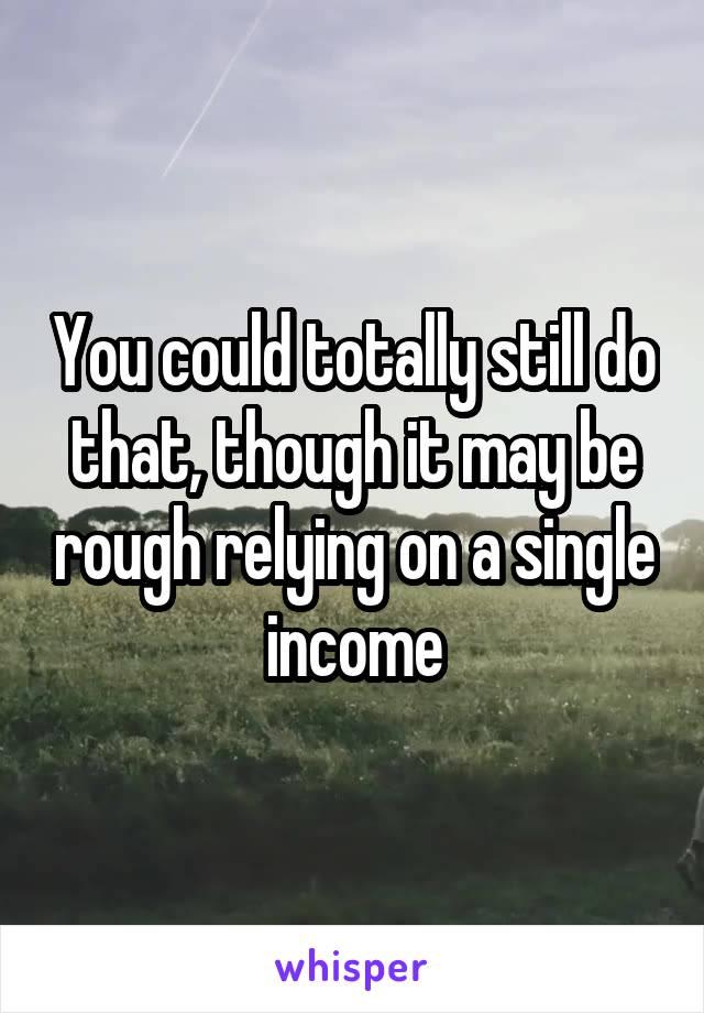You could totally still do that, though it may be rough relying on a single income