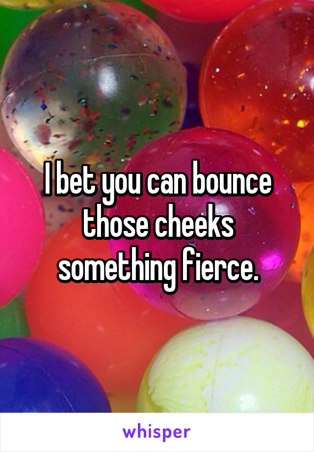 I bet you can bounce those cheeks something fierce.