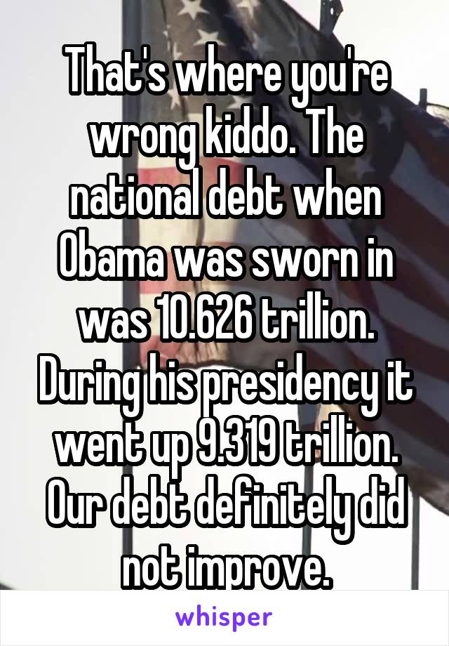 That's where you're wrong kiddo. The national debt when Obama was sworn in was 10.626 trillion. During his presidency it went up 9.319 trillion. Our debt definitely did not improve.