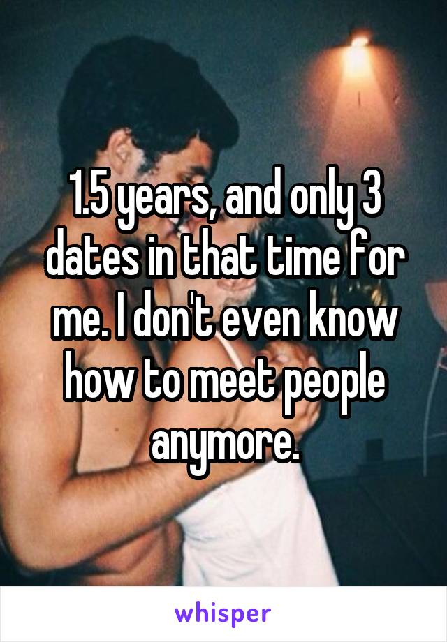 1.5 years, and only 3 dates in that time for me. I don't even know how to meet people anymore.