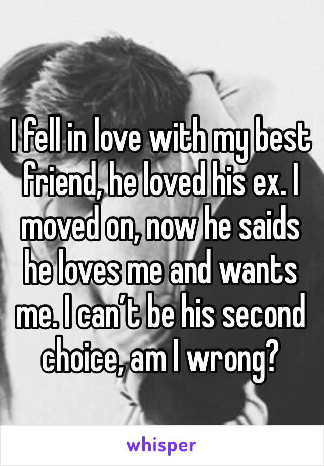 I fell in love with my best friend, he loved his ex. I moved on, now he saids he loves me and wants me. I can’t be his second choice, am I wrong? 