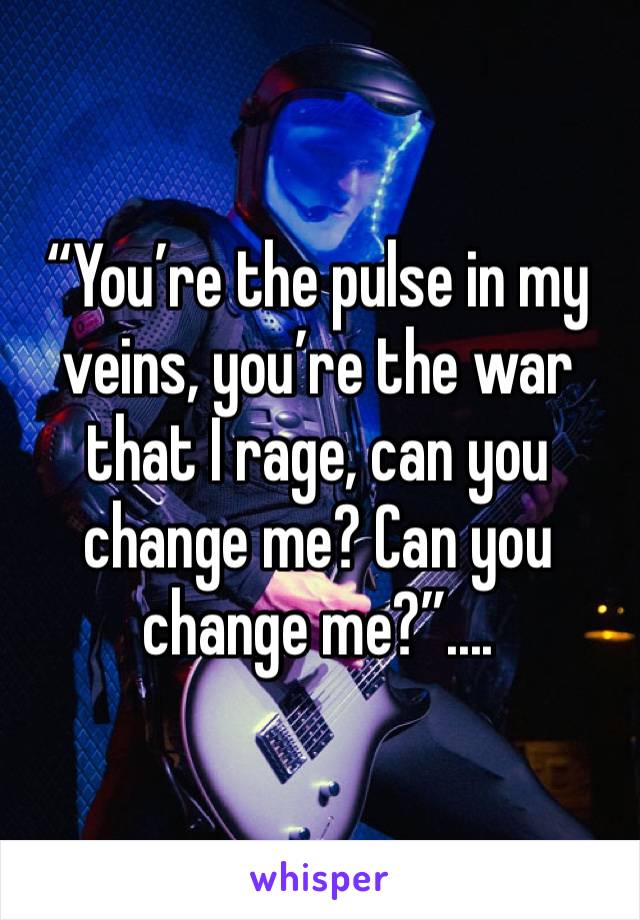 “You’re the pulse in my veins, you’re the war that I rage, can you change me? Can you change me?”....