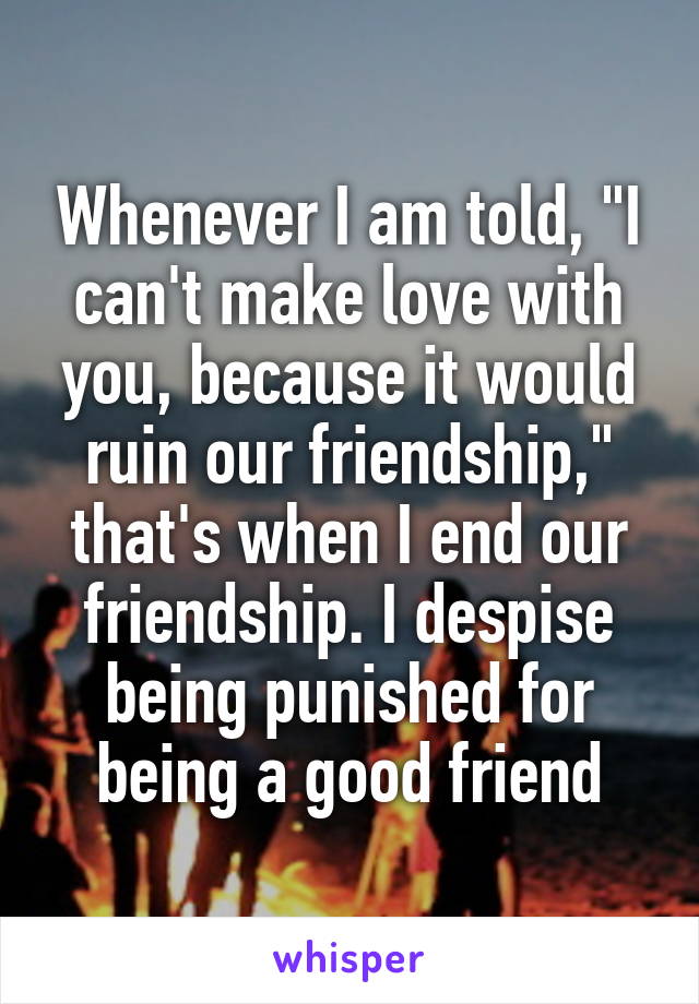 Whenever I am told, "I can't make love with you, because it would ruin our friendship," that's when I end our friendship. I despise being punished for being a good friend