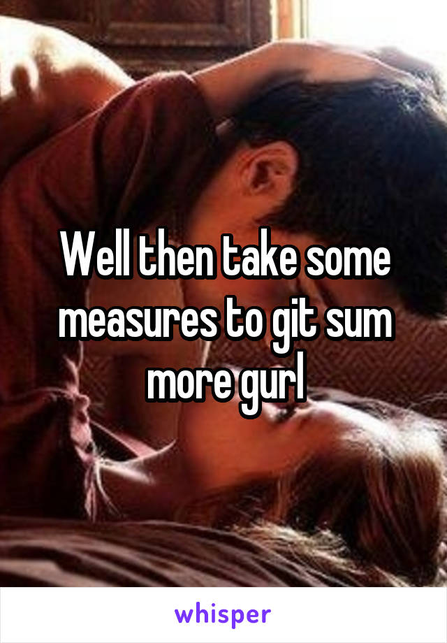 Well then take some measures to git sum more gurl