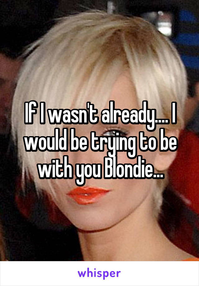 If I wasn't already.... I would be trying to be with you Blondie...