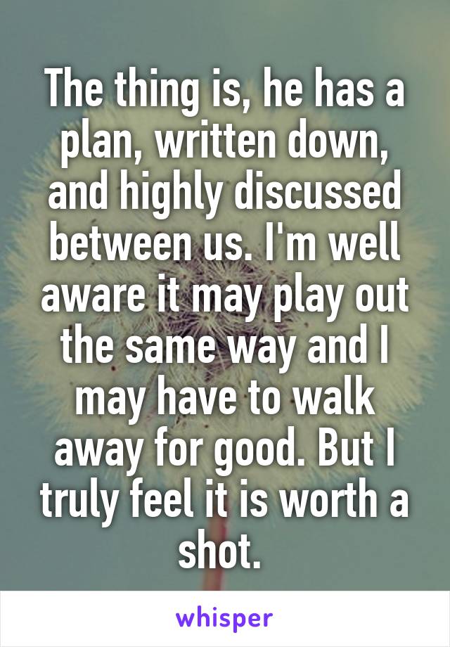 The thing is, he has a plan, written down, and highly discussed between us. I'm well aware it may play out the same way and I may have to walk away for good. But I truly feel it is worth a shot. 